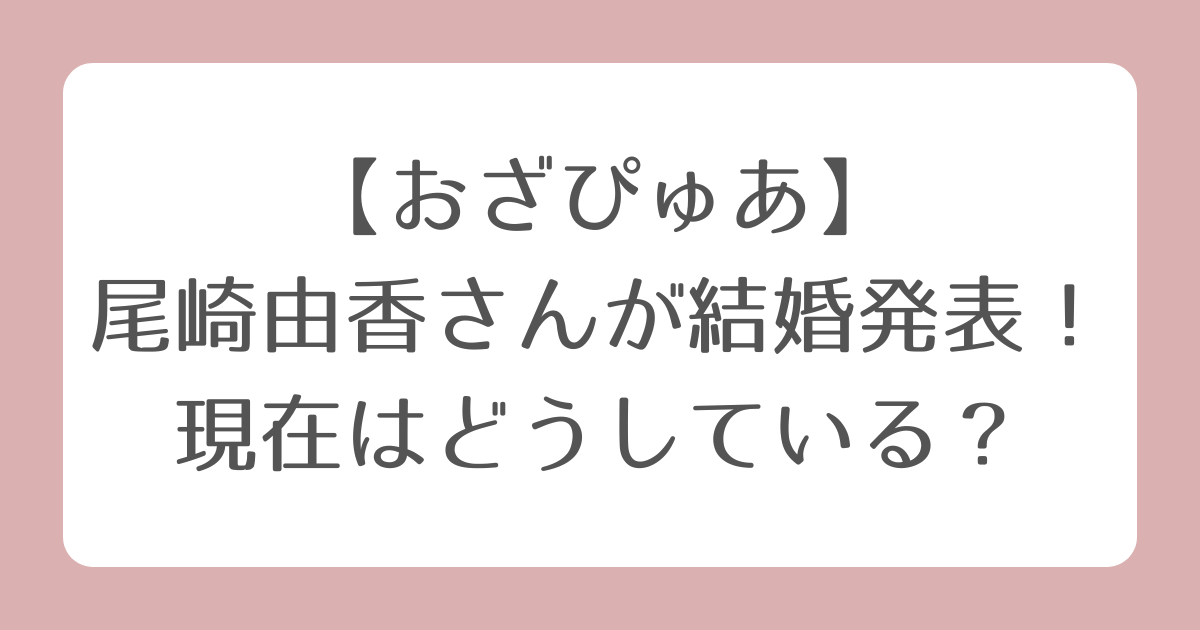 【おざぴゅあ】尾崎由香さんが結婚発表！現在はどうしている？